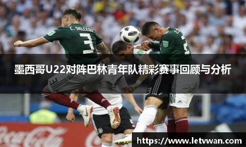 墨西哥U22对阵巴林青年队精彩赛事回顾与分析